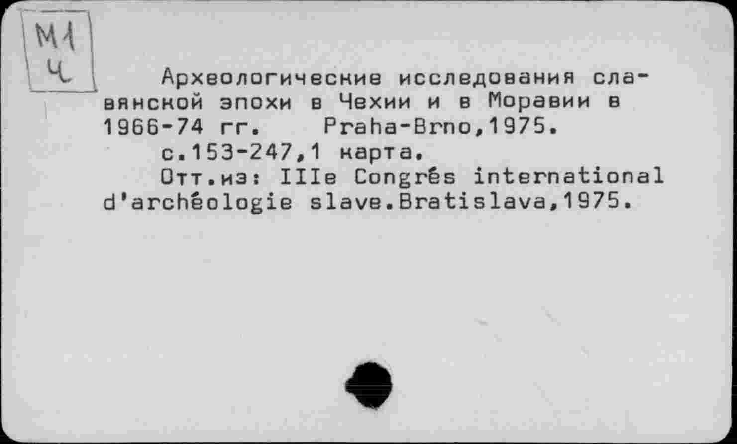 ﻿Археологические исследования славянской эпохи в Чехии и в Моравии в 1966-74 гг. Praha-Brno, 1 975.
с.153-247,1 карта.
Отт.из: Ше Congrès international d’archéologie slave.Bratislava,1975.